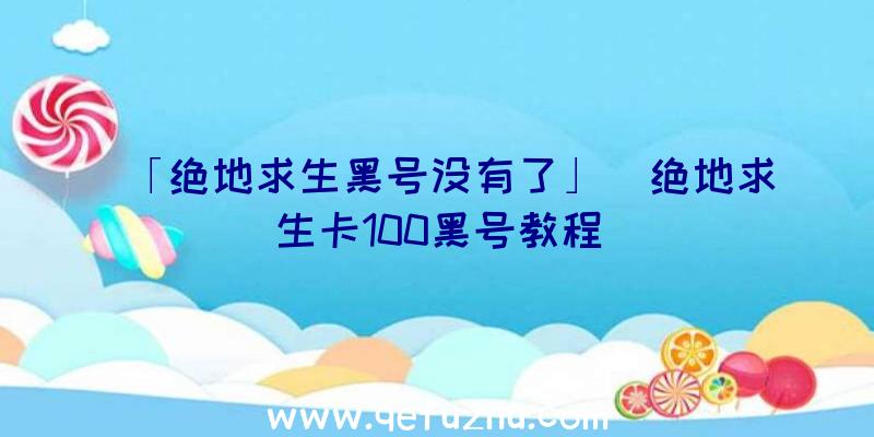 「绝地求生黑号没有了」|绝地求生卡100黑号教程